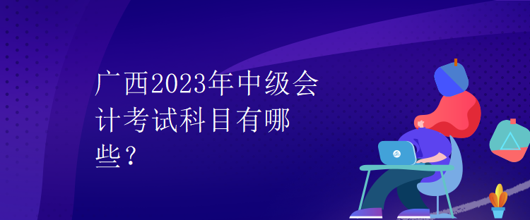 廣西2023年中級會計考試科目有哪些？