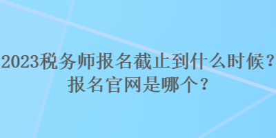 2023稅務師報名截止到什么時候？報名官網(wǎng)是哪個？