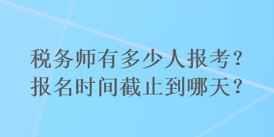 稅務(wù)師有多少人報考？報名時間截止到哪天？