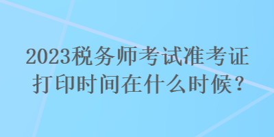 2023稅務(wù)師考試準考證打印時間在什么時候？