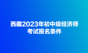 西藏2023年初中級經(jīng)濟(jì)師考試報名條件