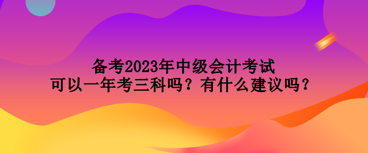 備考2023年中級(jí)會(huì)計(jì)考試可以一年考三科嗎？有什么建議嗎？