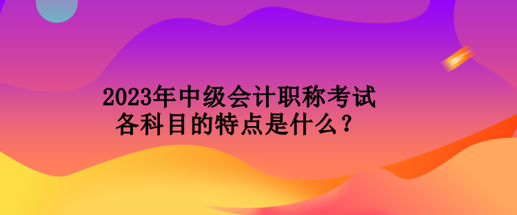 2023年中級(jí)會(huì)計(jì)職稱考試各科目的特點(diǎn)是什么？