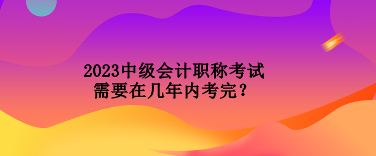 2023中級會計職稱考試需要在幾年內(nèi)考完？