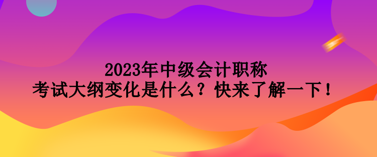 2023年中級會計職稱考試大綱變化是什么？快來了解一下！