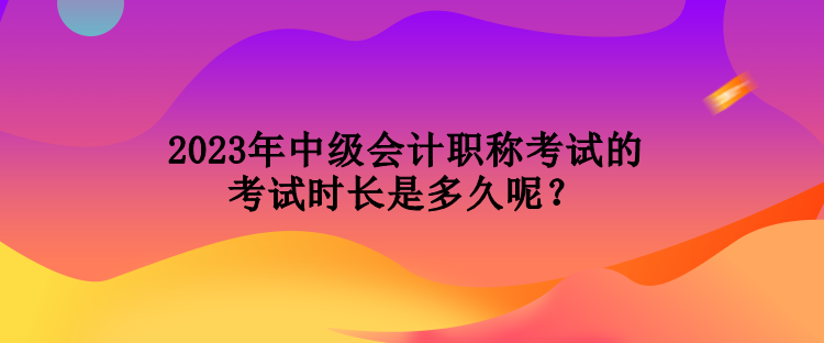 2023年中級會計職稱考試的考試時長是多久呢？