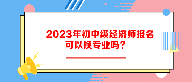 2023年初中級經(jīng)濟(jì)師報(bào)名可以換專業(yè)嗎？