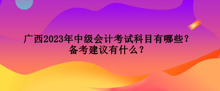 廣西2023年中級(jí)會(huì)計(jì)考試科目有哪些？備考建議有什么？