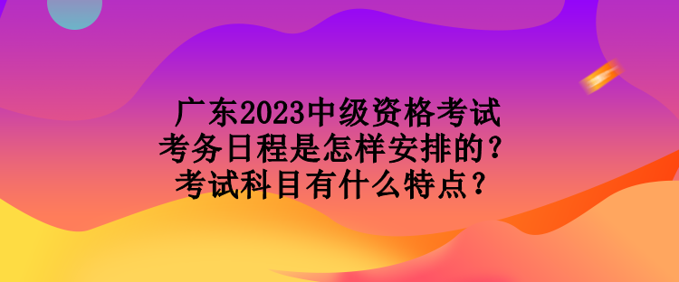 廣東2023中級資格考試考務日程是怎樣安排的？考試科目有什么特點？