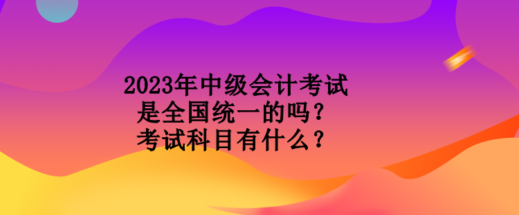 2023年中級(jí)會(huì)計(jì)考試是全國統(tǒng)一的嗎？考試科目有什么？