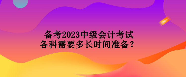 備考2023中級會計考試各科需要多長時間準備？