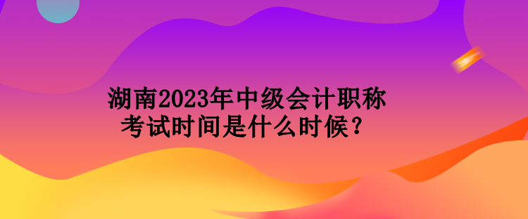 湖南2023年中級會計職稱考試時間是什么時候？