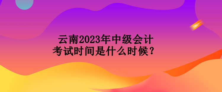 云南2023年中級會計考試時間是什么時候？