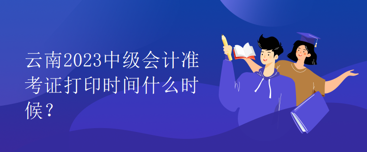 云南2023中級會計準(zhǔn)考證打印時間什么時候？