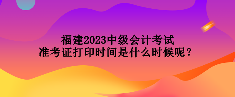 福建2023中級會計考試準考證打印時間是什么時候呢？