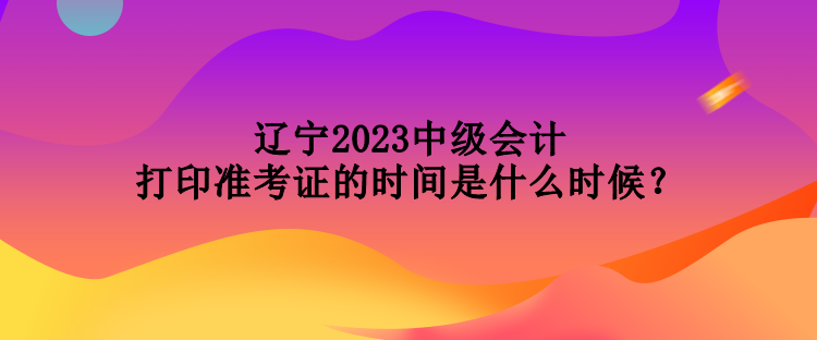 遼寧2023中級會計打印準(zhǔn)考證的時間是什么時候？