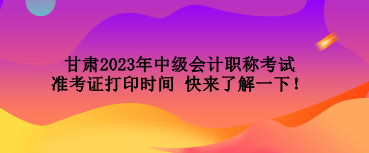 甘肅2023年中級會計職稱考試準考證打印時間 快來了解一下！