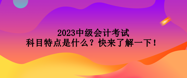 2023中級(jí)會(huì)計(jì)考試科目特點(diǎn)是什么？快來了解一下！