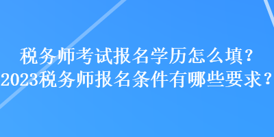 稅務(wù)師考試報(bào)名學(xué)歷怎么填？2023稅務(wù)師報(bào)名條件有哪些要求？