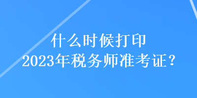 什么時(shí)候打印2023年稅務(wù)師準(zhǔn)考證？