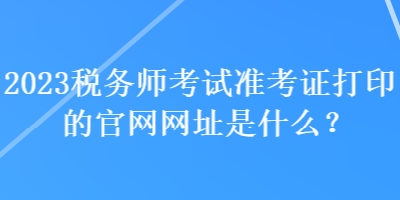 2023稅務(wù)師考試準(zhǔn)考證打印的官網(wǎng)網(wǎng)址是什么？