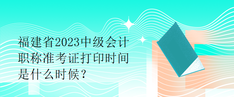 福建省2023中級會計職稱準考證打印時間是什么時候？