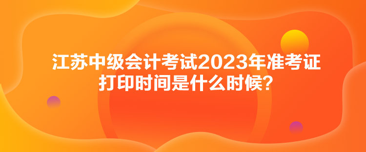 江蘇中級會計(jì)考試2023年準(zhǔn)考證打印時間是什么時候？