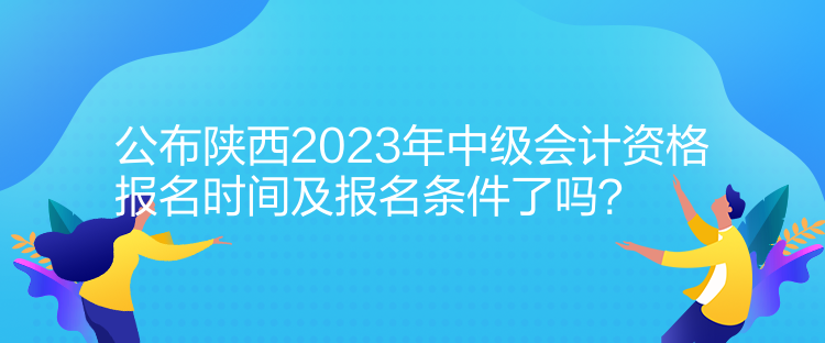 公布陜西2023年中級會計資格報名時間及報名條件了嗎？