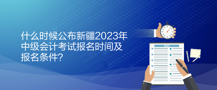 什么時候公布新疆2023年中級會計考試報名時間及報名條件？