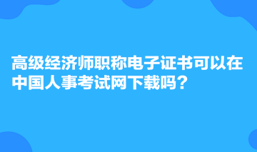 高級(jí)經(jīng)濟(jì)師職稱電子證書可以在中國(guó)人事考試網(wǎng)下載嗎？