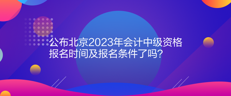 公布北京2023年會計中級資格報名時間及報名條件了嗎？