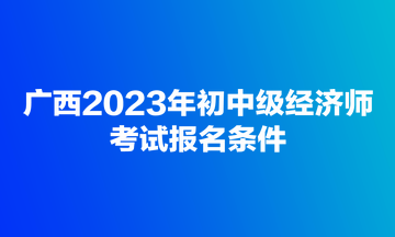 廣西2023年初中級經(jīng)濟師考試報名條件