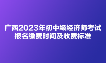 廣西2023年初中級經(jīng)濟師考試報名繳費時間及收費標(biāo)準(zhǔn)