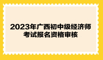 2023年廣西初中級經(jīng)濟師考試報名資格審核