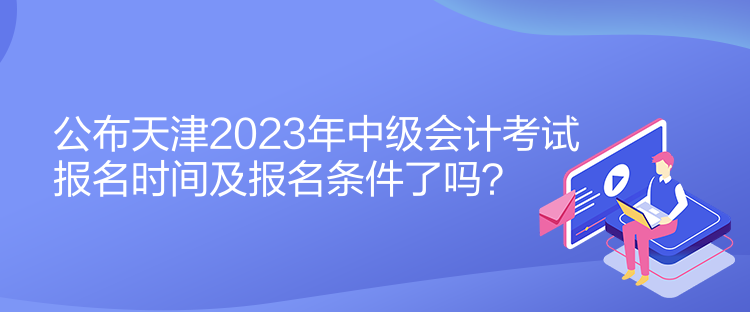 公布天津2023年中級(jí)會(huì)計(jì)考試報(bào)名時(shí)間及報(bào)名條件了嗎？