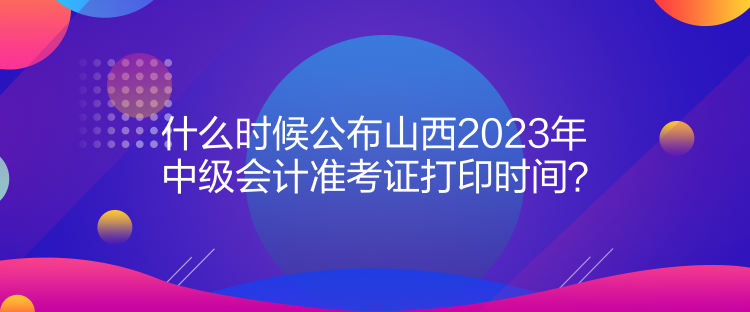 什么時候公布山西2023年中級會計準考證打印時間？