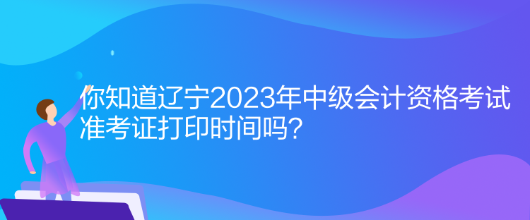 你知道遼寧2023年中級會計資格考試準考證打印時間嗎？