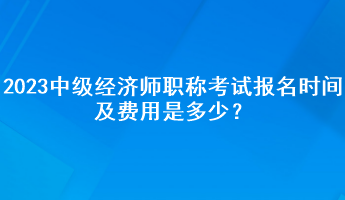 2023年中級經(jīng)濟(jì)師職稱考試報名時間及費(fèi)用是多少？