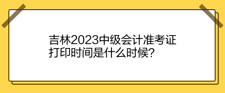 吉林2023中級(jí)會(huì)計(jì)準(zhǔn)考證打印時(shí)間是什么時(shí)候？