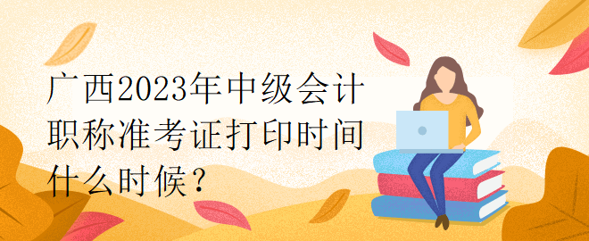 廣西2023年中級會計職稱準考證打印時間什么時候？