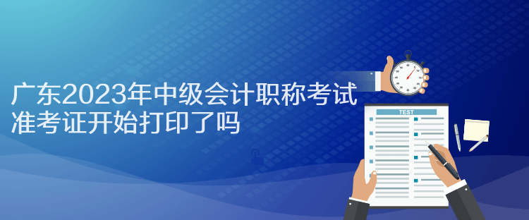 廣東2023年中級(jí)會(huì)計(jì)職稱考試準(zhǔn)考證開始打印了嗎