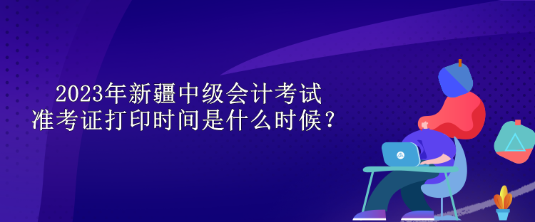 2023年新疆中級會計考試準考證打印時間是什么時候？