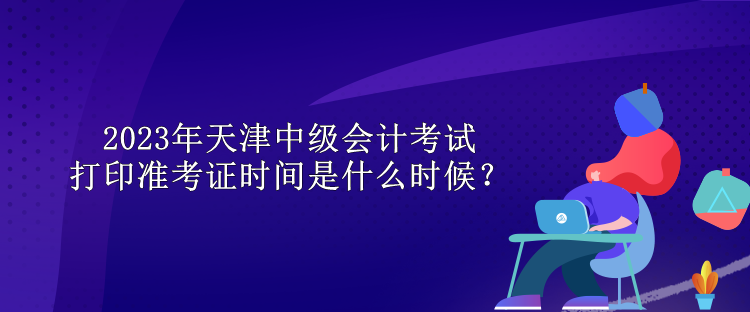 2023年天津中級會計考試打印準(zhǔn)考證時間是什么時候？