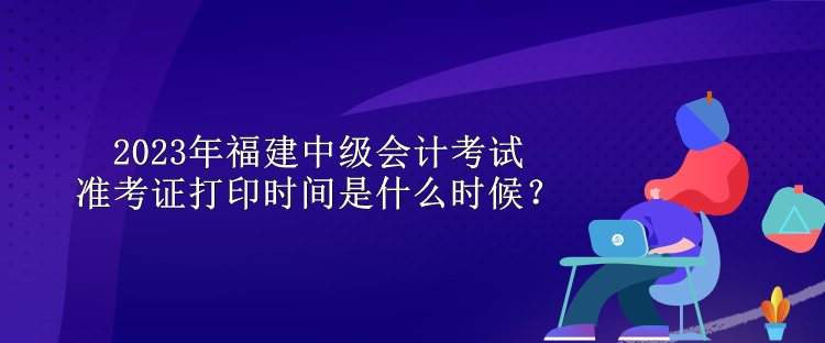 2023年福建中級(jí)會(huì)計(jì)考試準(zhǔn)考證打印時(shí)間是什么時(shí)候？