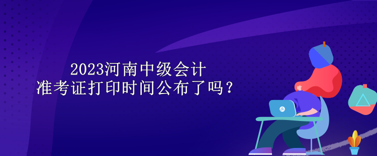 2023河南中級(jí)會(huì)計(jì)準(zhǔn)考證打印時(shí)間公布了嗎？