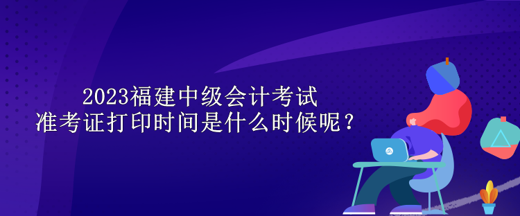 2023福建中級(jí)會(huì)計(jì)考試準(zhǔn)考證打印時(shí)間是什么時(shí)候呢？