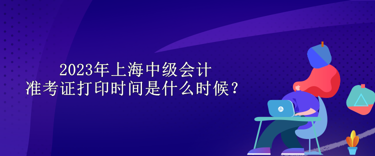 2023年上海中級會(huì)計(jì)準(zhǔn)考證打印時(shí)間是什么時(shí)候？