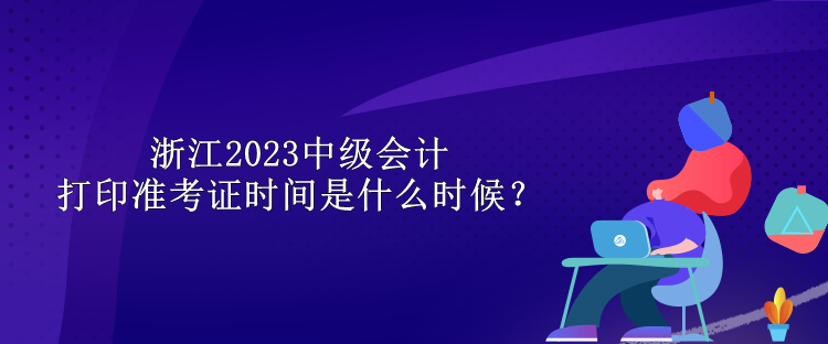 浙江2023中級(jí)會(huì)計(jì)打印準(zhǔn)考證時(shí)間是什么時(shí)候？