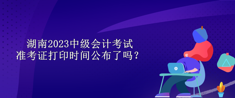 湖南2023中級會計考試準(zhǔn)考證打印時間公布了嗎？