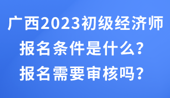 廣西2023年初級經(jīng)濟(jì)師報名條件是什么？報名需要審核嗎？